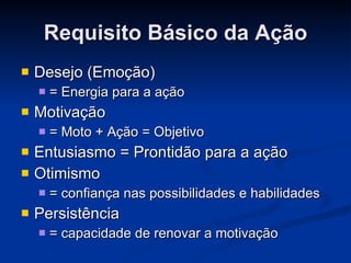 Requisito Básico da Ação Desejo (Emoção)  = Energia para a ação Motivação  = Moto + Ação = Objetivo Entusiasmo = Prontidão para a ação Otimismo  = confiança nas possibilidades e habilidades Persistência  = capacidade de renovar a motivação 