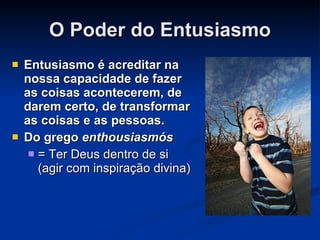 O Poder do Entusiasmo Entusiasmo é acreditar na nossa capacidade de fazer as coisas acontecerem, de darem certo, de transformar as coisas e as pessoas. Do grego  enthousiasmós   = Ter Deus dentro de si (agir com inspiração divina) 