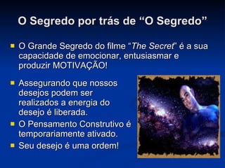 O Segredo por trás de “O Segredo” O Grande Segredo do filme “ The Secret ” é a sua capacidade de emocionar, entusiasmar e produzir MOTIVAÇÃO! Assegurando que nossos desejos podem ser realizados a energia do desejo é liberada. O Pensamento Construtivo é temporariamente ativado. Seu desejo é uma ordem! 