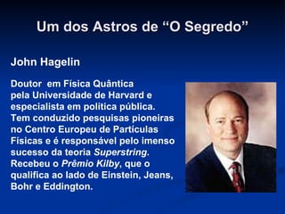 Um dos Astros de “O Segredo” John Hagelin John Hagelin Doutor  em Física Quântica pela Universidade de Harvard e especialista em política pública.  Tem conduzido pesquisas pioneiras no Centro Europeu de Partículas Físicas e é responsável pelo imenso sucesso da teoria  Superstring . Recebeu o  Prêmio   Kilby , que o qualifica ao lado de Einstein, Jeans, Bohr e Eddington. 