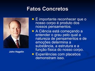 Fatos Concretos É importante reconhecer que o nosso corpo é produto dos nossos pensamentos. A Ciência está começando a entender o grau pelo qual a natureza de pensamentos e de emoções determina a substância, a estrutura e a função física do nosso corpo.  Experiências com placebos demonstram isso. John Hagelin 