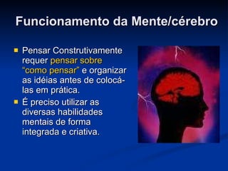Funcionamento da Mente/cérebro Pensar Construtivamente requer  pensar sobre “como pensar”  e organizar as idéias antes de colocá-las em prática.  É preciso utilizar as diversas habilidades mentais de forma integrada e criativa. 