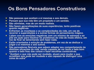 Os Bons Pensadores Construtivos São pessoas que aceitam a si mesmas e aos demais.  Pensam que sua vida têm um propósito e um sentido.  São otimistas, mas de um modo realista.  Não fazem generalizações de suas experiências, tanto positivas quanto negativas.  Enfrentan as incertezas e as complexidades da vida, em vez de recorrer a superstições e a outras formas de pensamiento mágico.  Lidam com as emoções negativas com um mínimo de estresse e se põe em ação para resolver os problemas da vida de modo efetivo, em vez de ficar se lamentando sem fazer nada.  Estão orientados à solução de problemas, em vez de se dedicar a julgar a si mesmos e aos outros.  São pensadores flexíveis que sabem adaptar seu comportamento às distintas situações da vida, sendo capazes de ver tanto o lado bom quanto o lado mau das coisas e fazer escolhas construtivas.   “ Aceitam o que não pode ser mudado, atuam para mudar o que acreditam que pode ser mudado e são capazes de distinguir uma coisa da outra"   