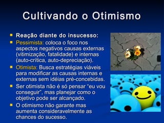 Cultivando o Otimismo Reação diante do insucesso: Pessimista:  coloca o foco nos aspectos negativos causas externas (vitimização, fatalidade) e internas (auto-crítica, auto-depreciação). Otimista:  Busca estratégias viáveis para modificar as causas internas e externas sem idéias pré-concebidas. Ser otimista não é só pensar “eu vou conseguir”, mas planejar como o objetivo pode ser alcançado. O otimismo não garante mas aumenta consideravelmente as chances do sucesso. 