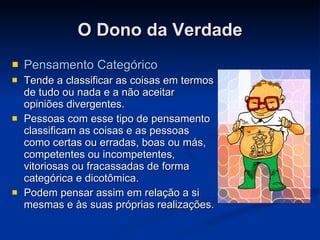 O Dono da Verdade Pensamento Categórico Tende a classificar as coisas em termos de tudo ou nada e a não aceitar opiniões divergentes.  Pessoas com esse tipo de pensamento classificam as coisas e as pessoas como certas ou erradas, boas ou más, competentes ou incompetentes, vitoriosas ou fracassadas de forma categórica e dicotômica. Podem pensar assim em relação a si mesmas e às suas próprias realizações. 