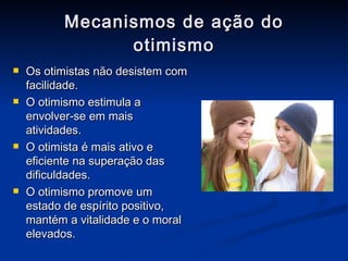 Mecanismos de ação do otimismo Os otimistas não desistem com facilidade. O otimismo estimula a envolver-se em mais atividades. O otimista é mais ativo e eficiente na superação das dificuldades. O otimismo promove um estado de espírito positivo, mantém a vitalidade e o moral elevados. 
