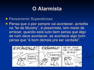 O Alarmista Pensamento Supersticioso Pensa que o pior sempre vai acontecer, acredita na “lei de Murphy”, é pessimista, tem medo de arriscar, quando está tudo bem pensa que algo de ruim deve acontecer, se acontece algo bom pensa que “é bom demais pra ser verdade”. 