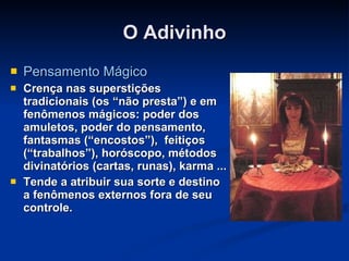 O Adivinho Pensamento Mágico Crença nas superstições tradicionais (os “não presta”) e em fenômenos mágicos: poder dos amuletos, poder do pensamento, fantasmas (“encostos”),    feitiços (“trabalhos”), horóscopo, métodos divinatórios (cartas, runas), karma ... Tende a atribuir sua sorte e destino a fenômenos externos fora de seu controle. 