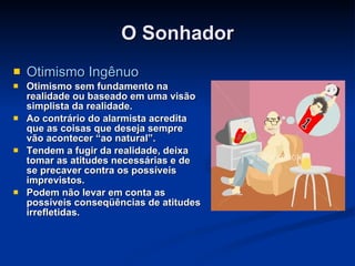 O Sonhador Otimismo Ingênuo Otimismo sem fundamento na realidade ou baseado em uma visão simplista da realidade.  Ao contrário do alarmista acredita que as coisas que deseja sempre vão acontecer “ao natural”. Tendem a fugir da realidade, deixa tomar as atitudes necessárias e de se precaver contra os possíveis imprevistos.   Podem não levar em conta as possíveis conseqüências de atitudes irrefletidas. 