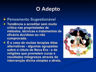 O Adepto Pensamento Sugestionável Tendência a acreditar sem muita crítica nas propriedades de métodos, técnicas e tratamentos de eficácia duvidosa ou não comprovada. É o caso de muitas terapias ditas alternativas - algumas agrupadas sobre o rótulo de Nova Era - e de religiões que prometem curas e resultados milagrosos através da intervenção divina simples e direta. 