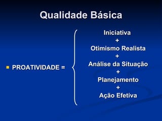 Qualidade Básica PROATIVIDADE = Iniciativa  +  Otimismo Realista +  Análise da Situação + Planejamento + Ação Efetiva 