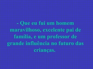 - Que eu fui um homem maravilhoso, excelente pai de família, e um professor de grande influência no futuro das crianças.   