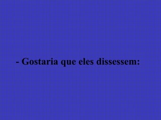 - Gostaria que eles dissessem:
 