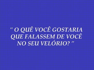 " O QUÊ VOCÊ GOSTARIA
QUE FALASSEM DE VOCÊ
   NO SEU VELÓRIO? "
 