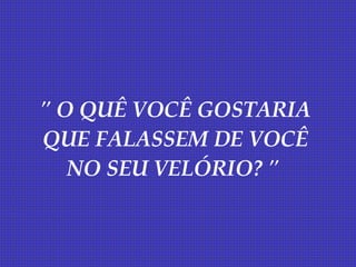 " O QUÊ VOCÊ GOSTARIA QUE FALASSEM DE VOCÊ NO SEU VELÓRIO? "   