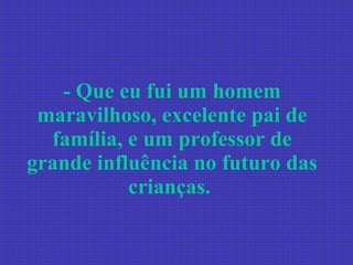 - Que eu fui um homem maravilhoso, excelente pai de família, e um professor de grande influência no futuro das crianças.   