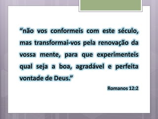 “não vos conformeis com este século,
mas transformai-vos pela renovação da
vossa mente, para que experimenteis
qual seja a boa, agradável e perfeita
vontade de Deus.”
Romanos 12:2
 