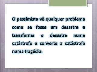 O pessimista vê qualquer problema
como se fosse um desastre e
transforma o desastre numa
catástrofe e converte a catástrofe
numa tragédia.
 