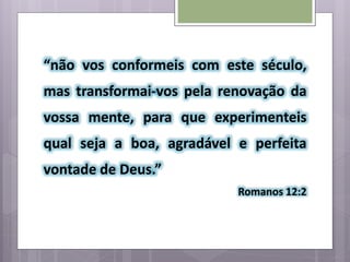 “não vos conformeis com este século,
mas transformai-vos pela renovação da
vossa mente, para que experimenteis
qual seja a boa, agradável e perfeita
vontade de Deus.”
Romanos 12:2
 