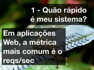1 - Quão rápido
      é meu sistema?
Em aplicações
Web, a métrica
mais comum é o
reqs/sec
 