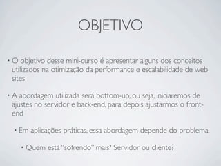 OBJETIVO

•O  objetivo desse mini-curso é apresentar alguns dos conceitos
utilizados na otimização da performance e escalabilidade de web
sites

•A abordagem utilizada será bottom-up, ou seja, iniciaremos de
ajustes no servidor e back-end, para depois ajustarmos o front-
end

 • Em   aplicações práticas, essa abordagem depende do problema.

     • Quem   está “sofrendo” mais? Servidor ou cliente?
 