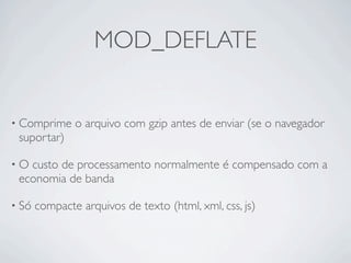 MOD_DEFLATE


• Comprime     o arquivo com gzip antes de enviar (se o navegador
 suportar)

•O custo de processamento normalmente é compensado com a
 economia de banda

• Só   compacte arquivos de texto (html, xml, css, js)
 