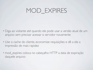 MOD_EXPIRES

• Digaao visitante até quando ele pode usar a versão atual de um
 arquivo sem precisar acessar o servidor novamente

• Useo cache do cliente, economize requisições e dê a ele a
 impressão de mais rapidez

• mod_expires coloca no cabeçalho HTTP a data de expiração
 daquele arquivo
 