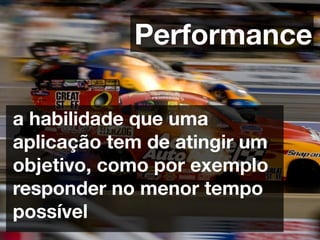 Performance

a habilidade que uma
aplicação tem de atingir um
objetivo, como por exemplo
responder no menor tempo
possível
 