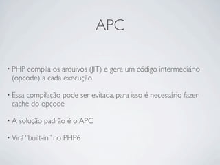 APC

• PHPcompila os arquivos (JIT) e gera um código intermediário
 (opcode) a cada execução

• Essa
     compilação pode ser evitada, para isso é necessário fazer
 cache do opcode

•A   solução padrão é o APC

• Virá “built-in” no   PHP6
 
