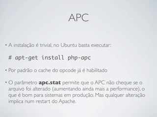 APC

•A   instalação é trivial, no Ubuntu basta executar:

 # apt-get install php-apc

• Por   padrão o cache do opcode já é habilitado

•O  parâmetro apc.stat permite que o APC não cheque se o
 arquivo foi alterado (aumentando ainda mais a performance), o
 que é bom para sistemas em produção. Mas qualquer alteração
 implica num restart do Apache.
 