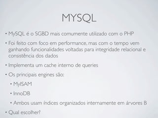 MYSQL
• MySQL     é o SGBD mais comumente utilizado com o PHP
• Foi
    feito com foco em performance, mas com o tempo vem
 ganhando funcionalidades voltadas para integridade relacional e
 consistência dos dados
• Implementa     um cache interno de queries
• Os    principais engines são:
  • MyISAM

  • InnoDB

  • Ambos     usam índices organizados internamente em árvores B
• Qual    escolher?
 