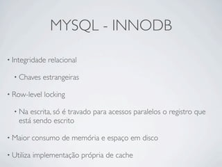 MYSQL - INNODB

• Integridade   relacional

  • Chaves     estrangeiras

• Row-level    locking

  • Na  escrita, só é travado para acessos paralelos o registro que
    está sendo escrito

• Maior     consumo de memória e espaço em disco

• Utiliza   implementação própria de cache
 
