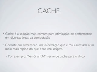 CACHE


• Cacheé a solução mais comum para otimização de performance
 em diversas áreas da computação

• Consiste
         em armazenar uma informação que é mais acessada num
 meio mais rápido do que a sua real origem.

  • Por   exemplo: Memória RAM serve de cache para o disco
 