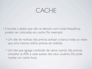 CACHE

• Consulta
         a dados que não se alteram com muita frequência
 podem ser colocadas em cache. Por exemplo:

  • Um site de notícias não precisa acessar o banco todas as vezes
   que uma mesma notícia precisa ser exibida.

  • Um site que agrega conteúdo de vários outros não precisa
   consultar as APIs a cada acesso dos seus usuários. Ele pode
   manter um cache local.
 