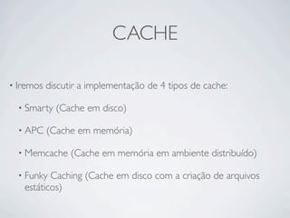 CACHE

• Iremos   discutir a implementação de 4 tipos de cache:

  • Smarty   (Cache em disco)

  • APC    (Cache em memória)

  • Memcache     (Cache em memória em ambiente distribuído)

  • Funky Caching (Cache em disco com a criação de arquivos
   estáticos)
 