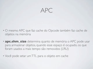 APC

•O mesmo APC que faz cache do Opcode também faz cache de
 objetos na memória

• apc.shm_size   determina quanto de memória o APC pode usar
 para armazenar objetos, quando esse espaço é ocupado, os que
 foram usados a mais tempo são removidos (LRU)

• Você   pode setar um TTL para o objeto em cache
 