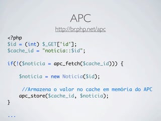 APC
                  http://br.php.net/apc
<?php
$id = (int) $_GET['id'];
$cache_id = "noticia::$id";

if(!($noticia = apc_fetch($cache_id))) {

      $noticia = new Noticia($id);

       //Armazena o valor no cache em memória do APC
      apc_store($cache_id, $noticia);
}

...
 