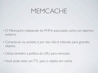 MEMCACHE

•O Memcache independe do PHP, é executado como um daemon
 externo

• Conecta-se    via sockets, e por isso não é indicado para grandes
 objetos

• Utiliza   também a política do LRU para remoção

• Você   pode setar um TTL para o objeto em cache
 