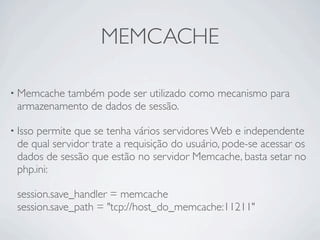 MEMCACHE

• Memcachetambém pode ser utilizado como mecanismo para
 armazenamento de dados de sessão.

• Isso
     permite que se tenha vários servidores Web e independente
 de qual servidor trate a requisição do usuário, pode-se acessar os
 dados de sessão que estão no servidor Memcache, basta setar no
 php.ini:

 session.save_handler = memcache
 session.save_path = "tcp://host_do_memcache:11211"
 