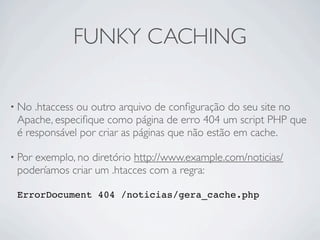 FUNKY CACHING

• No .htaccess ou outro arquivo de conﬁguração do seu site no
 Apache, especiﬁque como página de erro 404 um script PHP que
 é responsável por criar as páginas que não estão em cache.

• Por
    exemplo, no diretório http://www.example.com/noticias/
 poderíamos criar um .htacces com a regra:

 ErrorDocument 404 /noticias/gera_cache.php
 