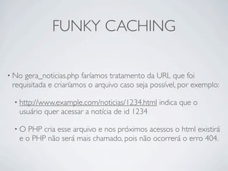 FUNKY CACHING

• No gera_noticias.php faríamos tratamento da URL que foi
 requisitada e criaríamos o arquivo caso seja possível, por exemplo:

 • http://www.example.com/noticias/1234.html    indica que o
   usuário quer acessar a notícia de id 1234

 •O   PHP cria esse arquivo e nos próximos acessos o html existirá
   e o PHP não será mais chamado, pois não ocorrerá o erro 404.
 