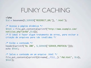 FUNKY CACHING
<?php
$id = basename($_SERVER['REDIRECT_URL'], '.html');

/* Acessa a página dinâmica */
$html = file_get_contents(sprintf("http://www.example.com/
noticias.php?id=%d",$id));
/* O ideal é fazer algum tratamento de erros, para evitar a
criação de arquivos para ids inválidos */

/* Exibe o conteúdo */
header(sprintf('%s 200', $_SERVER['SERVER_PROTOCOL']));
echo $html;

/* Salva o conteúdo em um arquivo .html */
file_put_contents(sprintf(dirname(__FILE__)."/%d.html", $id),
$html);
 