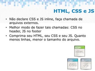 HTML, CSS e JS
• Não declare CSS e JS inline, faça chamada de
arquivos externos.
• Melhor modo de fazer tais chamadas: CSS...