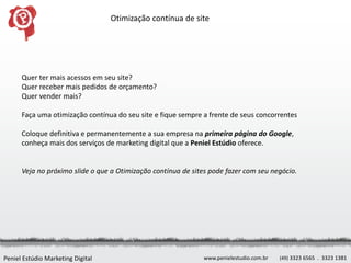Otimização contínua de site




      Quer ter mais acessos em seu site?
      Quer receber mais pedidos de orçamento?
      Quer vender mais?

      Faça uma otimização contínua do seu site e fique sempre a frente de seus concorrentes

      Coloque definitiva e permanentemente a sua empresa na primeira página do Google,
      conheça mais dos serviços de marketing digital que a Peniel Estúdio oferece.


      Veja no próximo slide o que a Otimização contínua de sites pode fazer com seu negócio.




Peniel Estúdio Marketing Digital                              www.penielestudio.com.br   (49) 3323 6565 . 3323 1381
 