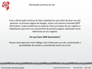 Otimização contínua de site




           Com a Otimização Contínua de Sites trabalhamos para além de fazer seu site
            aparecer na primeira página do Google, utilizar uma técnica chamada SERP
           Domination, onde escolhemos as palavras chave principais do seu negócio e
           trabalhamos para tirar seu concorrente da primeira pagina, colocando varias
                                    referencias ao seu negócio.

                                   Por que fazer SERP Domination?

           Porque assim geramos mais tráfego, mais visitas para seu site, aumentando a
                     possibilidade de vendas e aumentando assim seu lucro!




Peniel Estúdio Marketing Digital                            www.penielestudio.com.br   (49) 3323 6565 . 3323 1381
 
