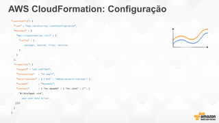 AWS CloudFormation: Configuração
"LaunchConfig": {
"Type" : "AWS::AutoScaling::LaunchConfiguration",
"Metadata" : {
"AWS::CloudFormation::Init" : {
"config" : {
… packages, sources, files, services …
}
}
},
"Properties": {
"ImageId" : "ami-149f7863",
"InstanceType" : "m1.small",
"SecurityGroups" : [ {"Ref" : "WebServerSecurityGroup"} ],
"KeyName" : "MySSHKey",
"UserData" : { "Fn::Base64" : { "Fn::Join" : ["", [
"#!/bin/bash -vn",
… your user data script …
]]}}
}
}
 