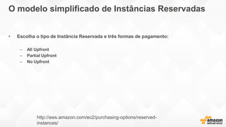 O modelo simplificado de Instâncias Reservadas
• Escolha o tipo de Instância Reservada e três formas de pagamento:
– All Upfront
– Partial Upfront
– No Upfront
http://aws.amazon.com/ec2/purchasing-options/reserved-
instances/
 