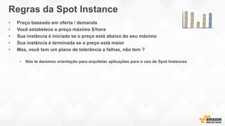 Regras da Spot Instance
• Preço baseado em oferta / demanda
• Você estabelece o preço máximo $/hora
• Sua instância é iniciada se o preço está abaixo do seu máximo
• Sua instância é terminada se o preço está maior
• Mas, você tem um plano de tolerância a falhas, não tem ?
• Nós te daremos orientação para arquitetar aplicações para o uso de Spot Instances
 