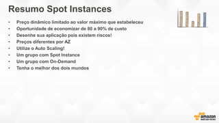 Resumo Spot Instances
• Preço dinâmico limitado ao valor máximo que estabeleceu
• Oportunidade de economizar de 80 a 90% de custo
• Desenhe sua aplicação pois existem riscos!
• Preços diferentes por AZ
• Utilize o Auto Scaling!
• Um grupo com Spot Instance
• Um grupo com On-Demand
• Tenha o melhor dos dois mundos
 