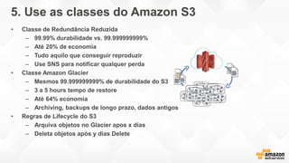 5. Use as classes do Amazon S3
• Classe de Redundância Reduzida
– 99.99% durabilidade vs. 99.999999999%
– Até 20% de economia
– Tudo aquilo que conseguir reproduzir
– Use SNS para notificar qualquer perda
• Classe Amazon Glacier
– Mesmos 99.999999999% de durabilidade do S3
– 3 a 5 hours tempo de restore
– Até 64% economia
– Archiving, backups de longo prazo, dados antigos
• Regras de Lifecycle do S3
– Arquiva objetos no Glacier apos x dias
– Deleta objetos após y dias Delete
 